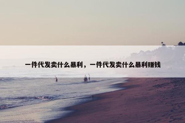 一件代发卖什么暴利，一件代发卖什么暴利赚钱