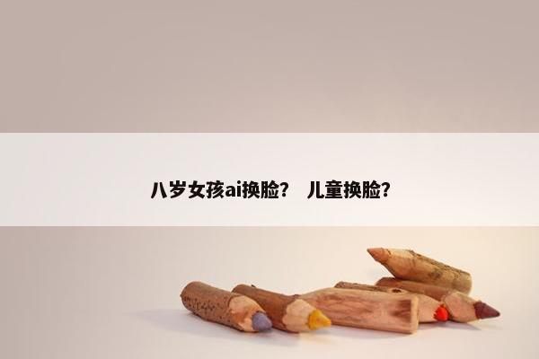 八岁女孩ai换脸？ 儿童换脸？