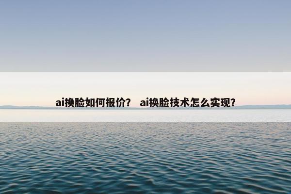 ai换脸如何报价？ ai换脸技术怎么实现？