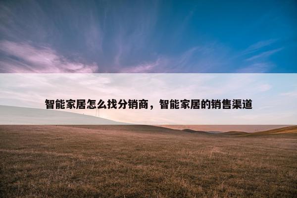 智能家居怎么找分销商，智能家居的销售渠道