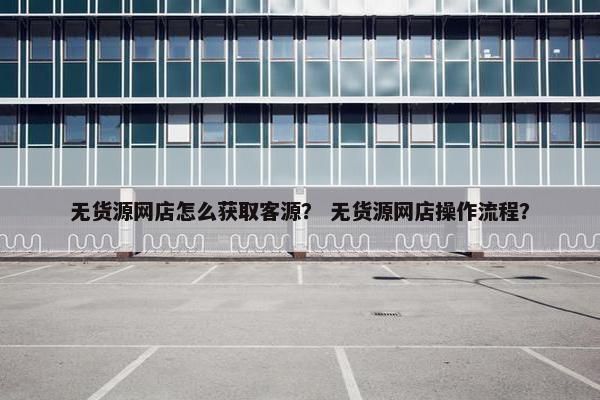 无货源网店怎么获取客源？ 无货源网店操作流程？