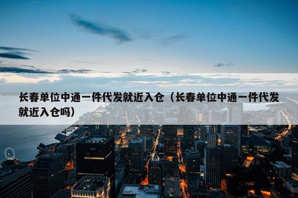 长春单位中通一件代发就近入仓（长春单位中通一件代发就近入仓吗）