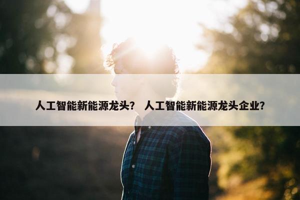 人工智能新能源龙头？ 人工智能新能源龙头企业？