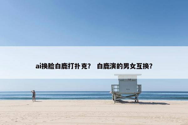 ai换脸白鹿打扑克？ 白鹿演的男女互换？
