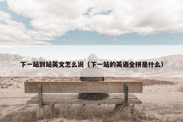 下一站到站英文怎么说（下一站的英语全拼是什么）