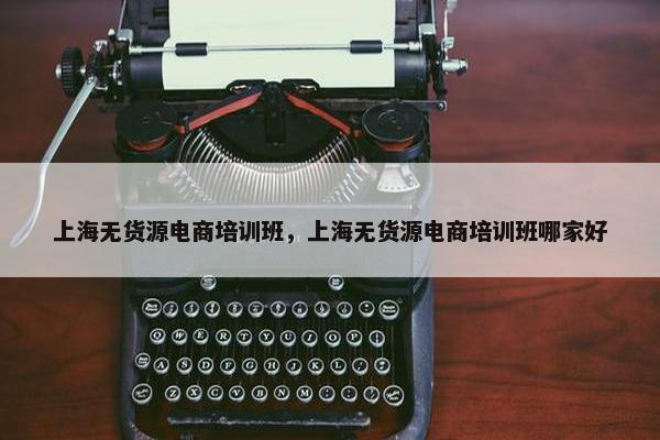 上海无货源电商培训班，上海无货源电商培训班哪家好