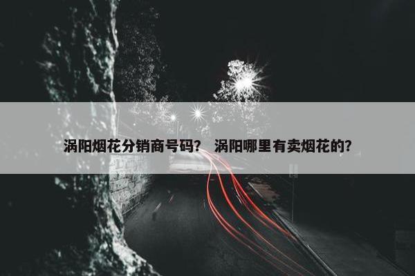 涡阳烟花分销商号码？ 涡阳哪里有卖烟花的？