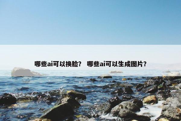 哪些ai可以换脸？ 哪些ai可以生成图片？