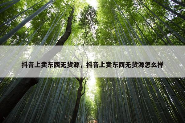 抖音上卖东西无货源，抖音上卖东西无货源怎么样