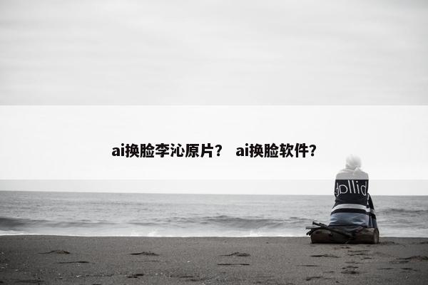 ai换脸李沁原片？ ai换脸软件？