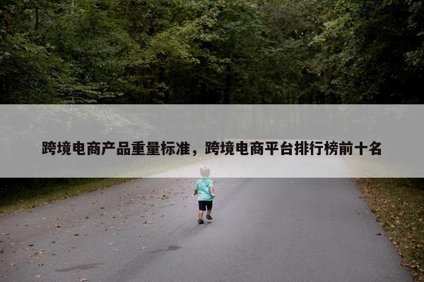 跨境电商产品重量标准，跨境电商平台排行榜前十名