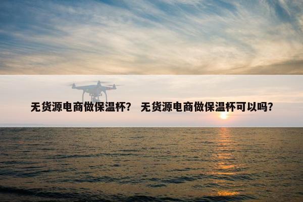 无货源电商做保温杯？ 无货源电商做保温杯可以吗？