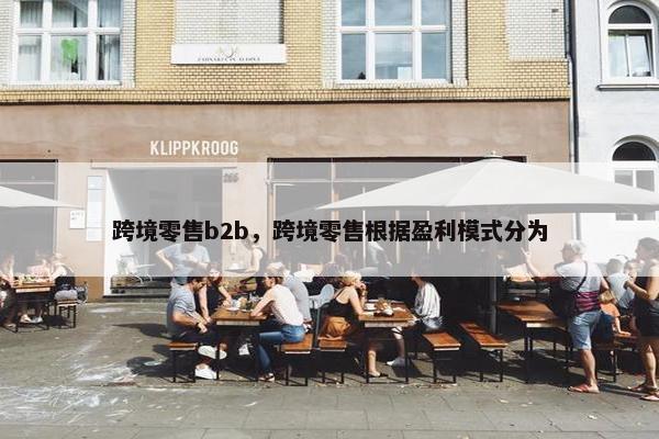 跨境零售b2b，跨境零售根据盈利模式分为