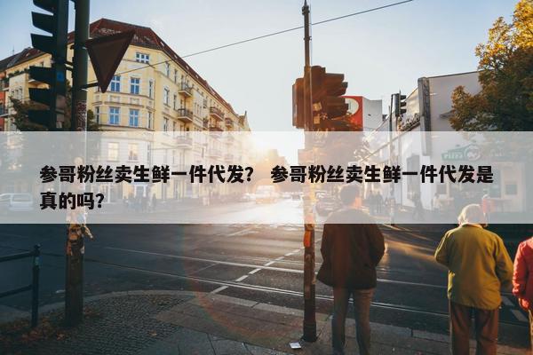 参哥粉丝卖生鲜一件代发？ 参哥粉丝卖生鲜一件代发是真的吗？