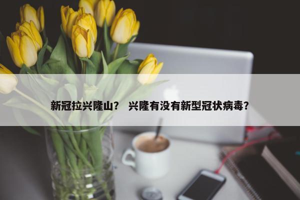 新冠拉兴隆山？ 兴隆有没有新型冠状病毒？