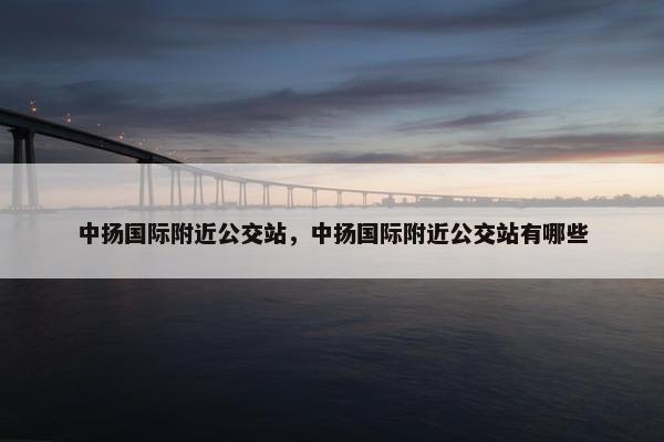 中扬国际附近公交站，中扬国际附近公交站有哪些