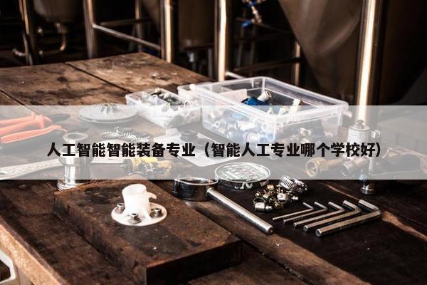人工智能智能装备专业（智能人工专业哪个学校好）