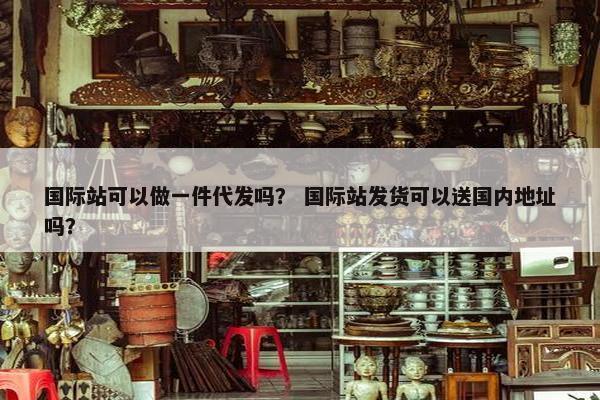 国际站可以做一件代发吗？ 国际站发货可以送国内地址吗？
