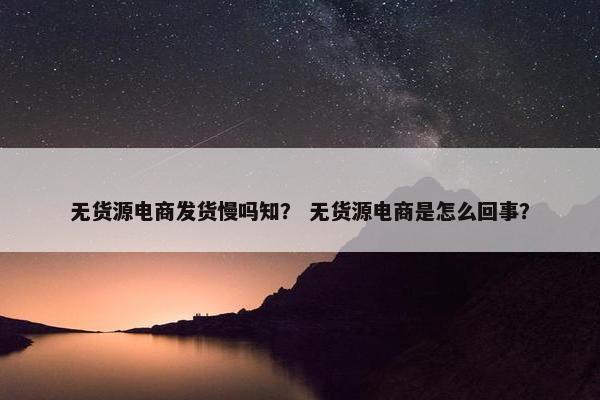 无货源电商发货慢吗知？ 无货源电商是怎么回事？