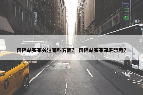 国际站买家关注哪些方面？ 国际站买家采购流程？