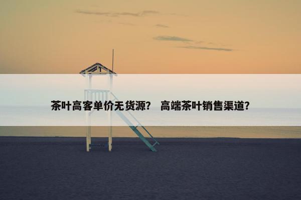 茶叶高客单价无货源？ 高端茶叶销售渠道？