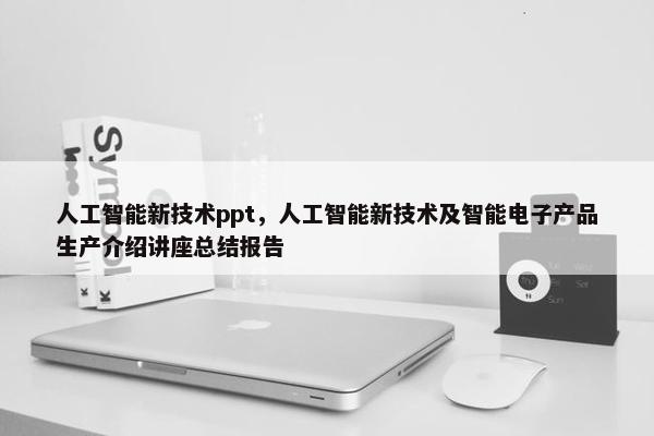 人工智能新技术ppt，人工智能新技术及智能电子产品生产介绍讲座总结报告