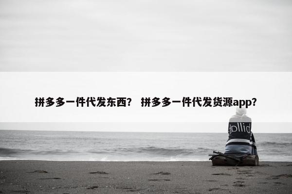 拼多多一件代发东西？ 拼多多一件代发货源app？
