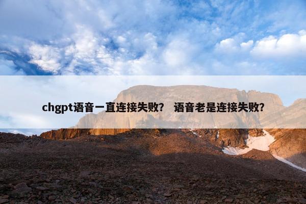 chgpt语音一直连接失败？ 语音老是连接失败？