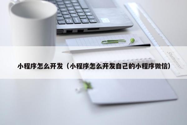 小程序怎么开发（小程序怎么开发自己的小程序微信）