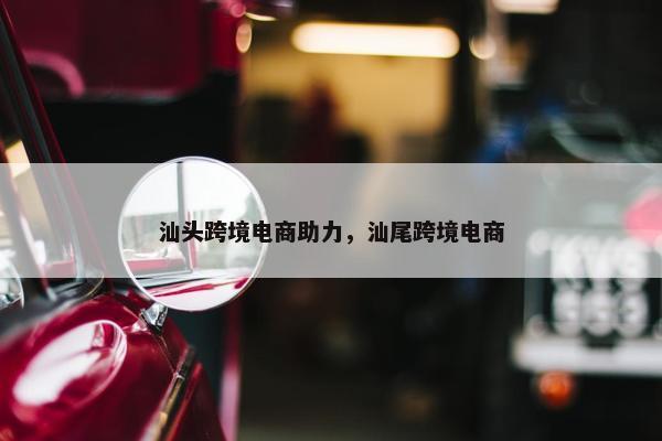 汕头跨境电商助力，汕尾跨境电商