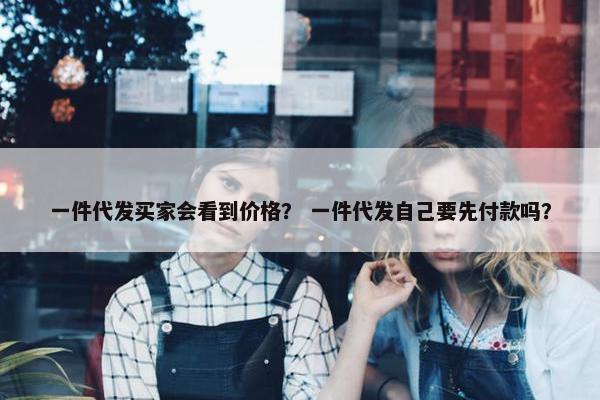 一件代发买家会看到价格？ 一件代发自己要先付款吗？