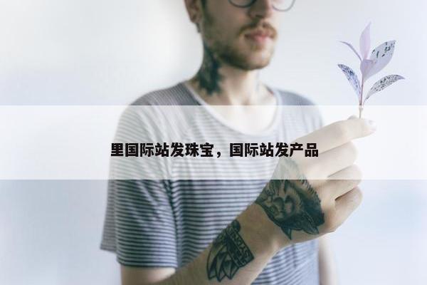 里国际站发珠宝，国际站发产品