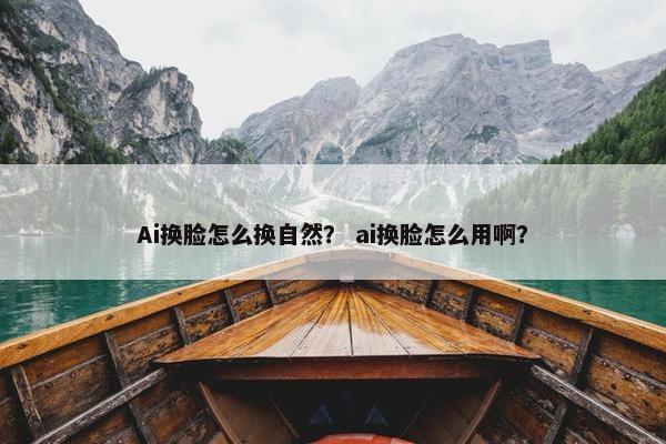 Ai换脸怎么换自然？ ai换脸怎么用啊？