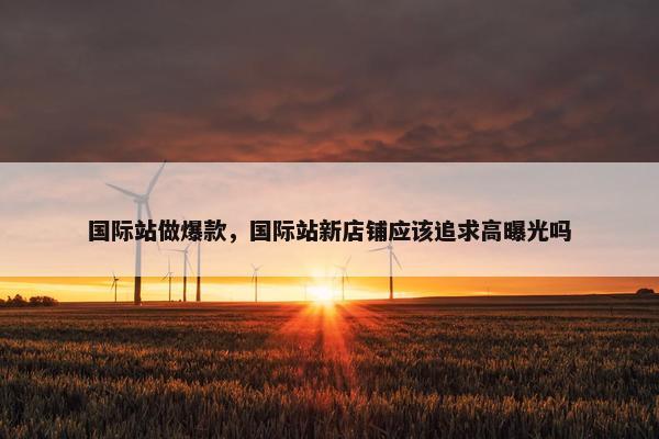 国际站做爆款，国际站新店铺应该追求高曝光吗