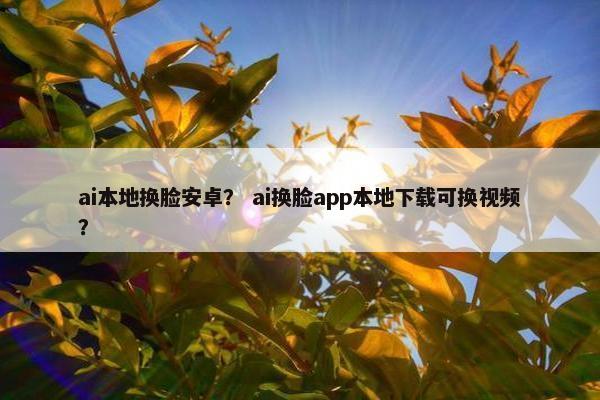 ai本地换脸安卓？ ai换脸app本地下载可换视频？