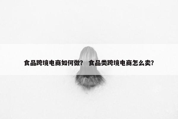 食品跨境电商如何做？ 食品类跨境电商怎么卖？