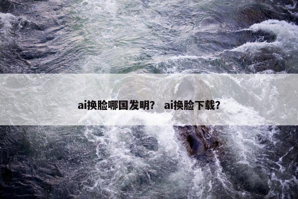 ai换脸哪国发明？ ai换脸下载？