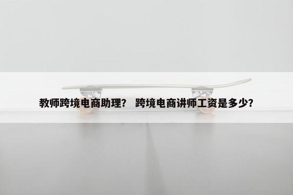 教师跨境电商助理？ 跨境电商讲师工资是多少？
