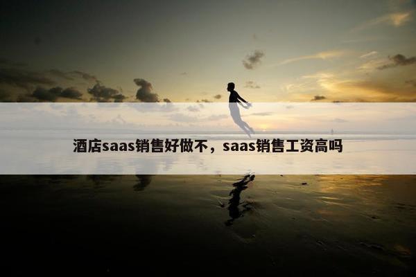 酒店saas销售好做不，saas销售工资高吗