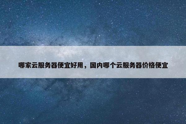 哪家云服务器便宜好用，国内哪个云服务器价格便宜