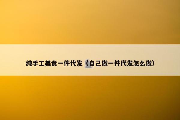 纯手工美食一件代发（自己做一件代发怎么做）
