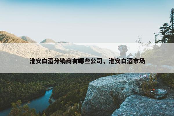 淮安白酒分销商有哪些公司，淮安白酒市场