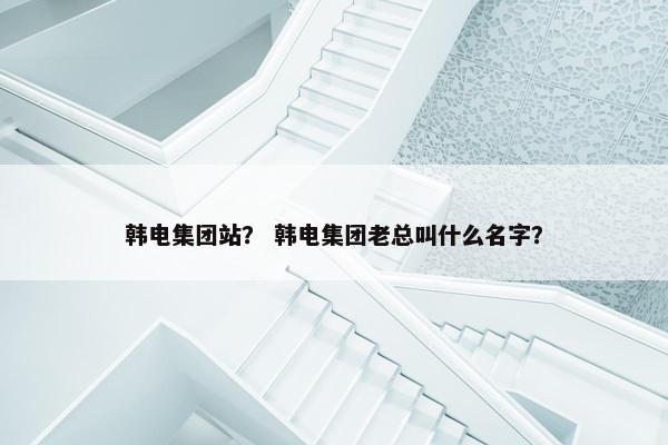 韩电集团站？ 韩电集团老总叫什么名字？
