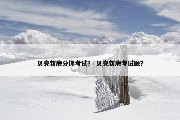 贝壳新房分佣考试？ 贝壳新房考试题？