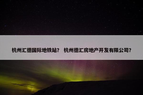 杭州汇德国际地铁站？ 杭州德汇房地产开发有限公司？