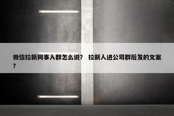 微信拉新同事入群怎么说？ 拉新人进公司群后发的文案？