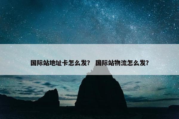 国际站地址卡怎么发？ 国际站物流怎么发？