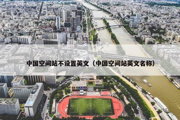 中国空间站不设置英文（中国空间站英文名称）