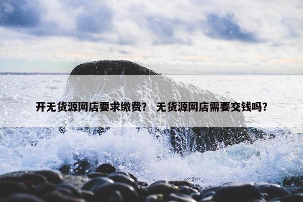 开无货源网店要求缴费？ 无货源网店需要交钱吗？