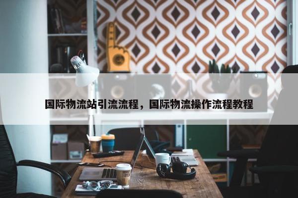 国际物流站引流流程，国际物流操作流程教程
